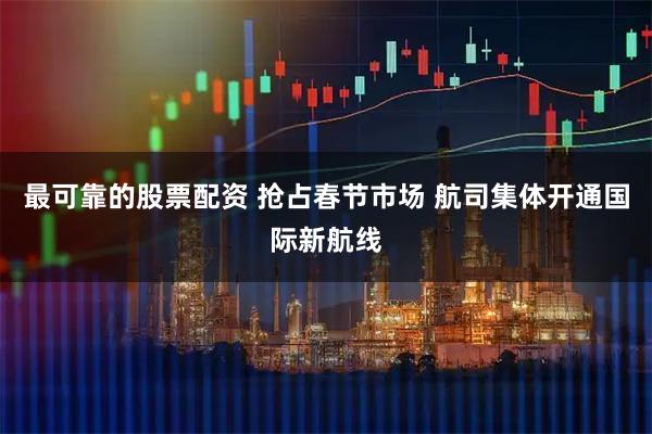 最可靠的股票配资 抢占春节市场 航司集体开通国际新航线