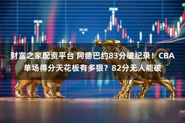 财富之家配资平台 阿德巴约83分破纪录！CBA单场得分天花板有多狠？82分无人能破
