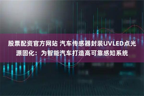 股票配资官方网站 汽车传感器封装UVLED点光源固化：为智能汽车打造高可靠感知系统